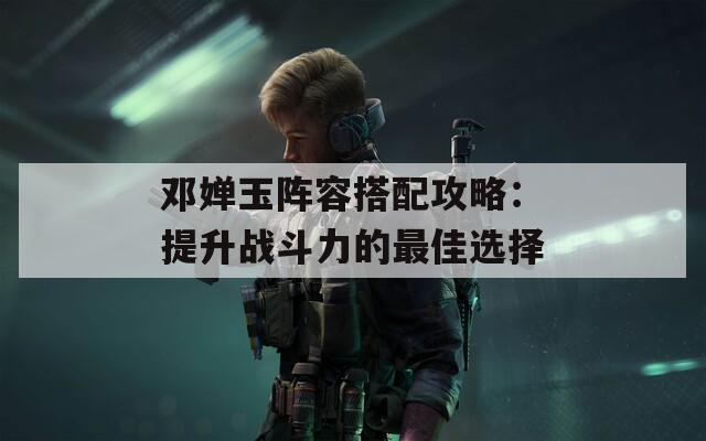邓婵玉阵容搭配攻略：提升战斗力的最佳选择