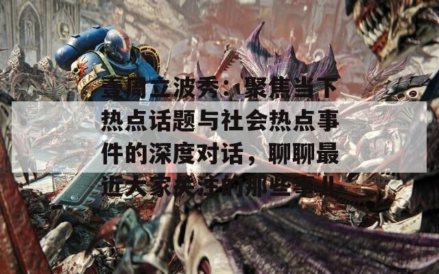 壹周立波秀：聚焦当下热点话题与社会热点事件的深度对话，聊聊最近大家关注的那些事儿