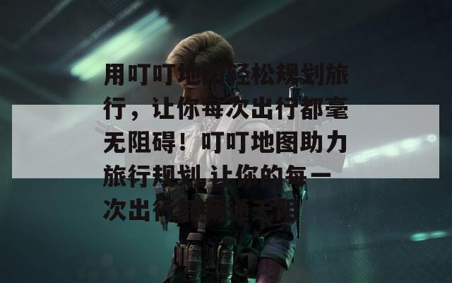 用叮叮地图轻松规划旅行，让你每次出行都毫无阻碍！叮叮地图助力旅行规划 让你的每一次出行都畅通无阻