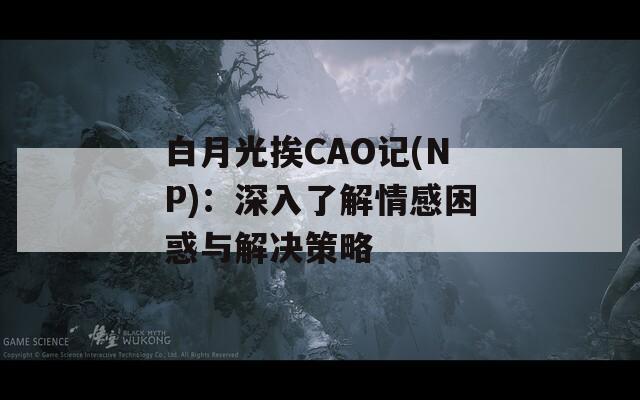 白月光挨CAO记(NP)：深入了解情感困惑与解决策略