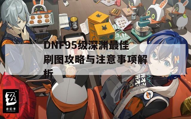 DNF95级深渊最佳刷图攻略与注意事项解析