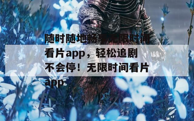 随时随地畅享无限时间看片app，轻松追剧不会停！无限时间看片app
