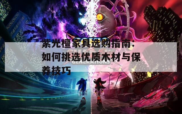 紫光檀家具选购指南：如何挑选优质木材与保养技巧