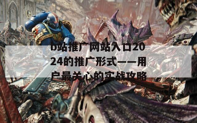 b站推广网站入口2024的推广形式——用户最关心的实战攻略