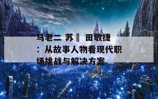 马老二 苏玥 田敏捷：从故事人物看现代职场挑战与解决方案