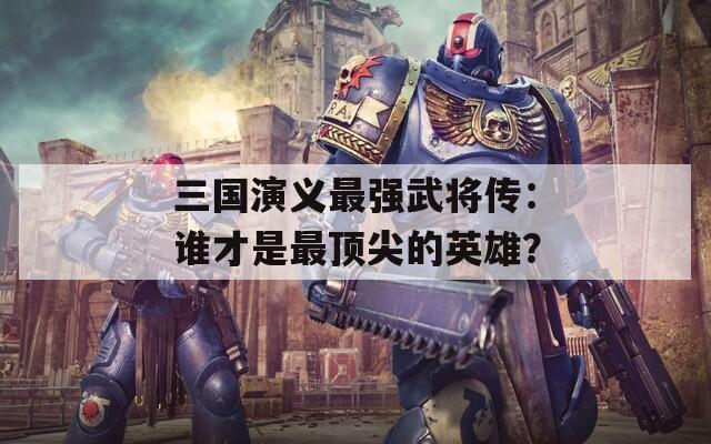 三国演义最强武将传：谁才是最顶尖的英雄？