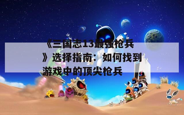 《三国志13最强枪兵》选择指南：如何找到游戏中的顶尖枪兵