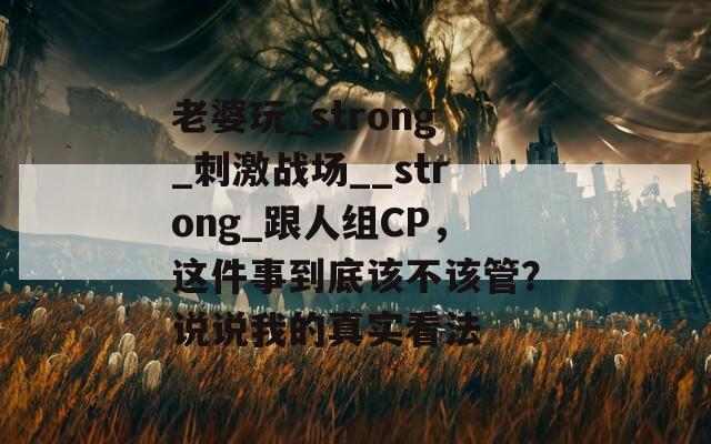 老婆玩_strong_刺激战场__strong_跟人组CP，这件事到底该不该管？说说我的真实看法