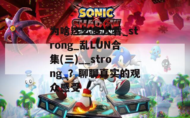 为啥这么多人看_strong_乱LUN合集(三)__strong_？聊聊真实的观众感受