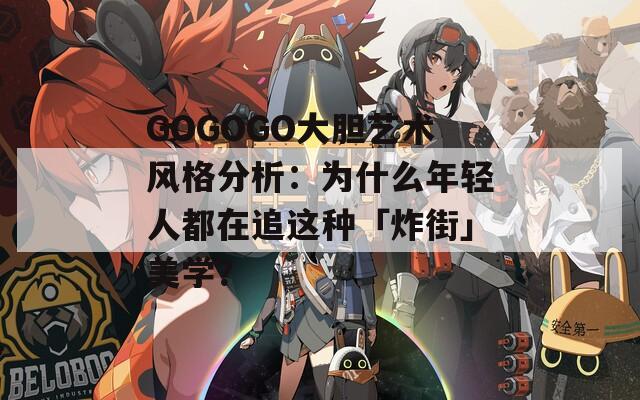 GOGOGO大胆艺术风格分析：为什么年轻人都在追这种「炸街」美学？