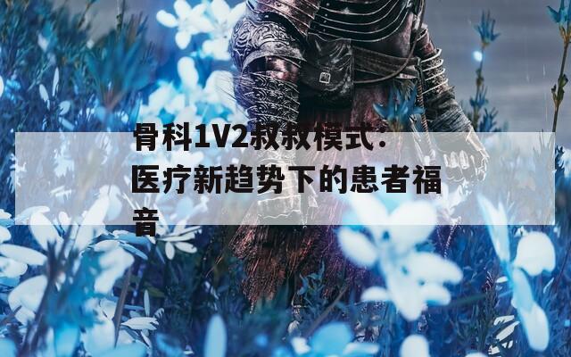 骨科1V2叔叔模式：医疗新趋势下的患者福音