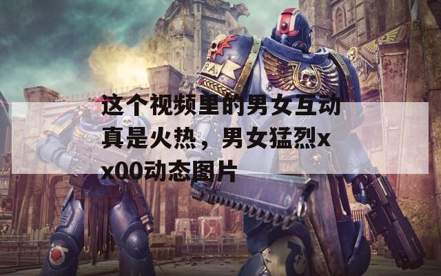 这个视频里的男女互动真是火热，男女猛烈xx00动态图片