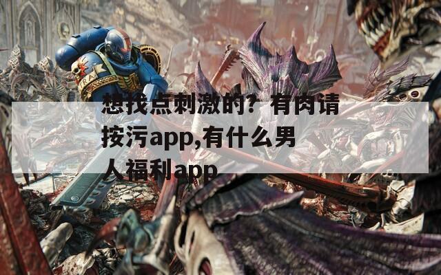 想找点刺激的？有肉请按污app,有什么男人福利app