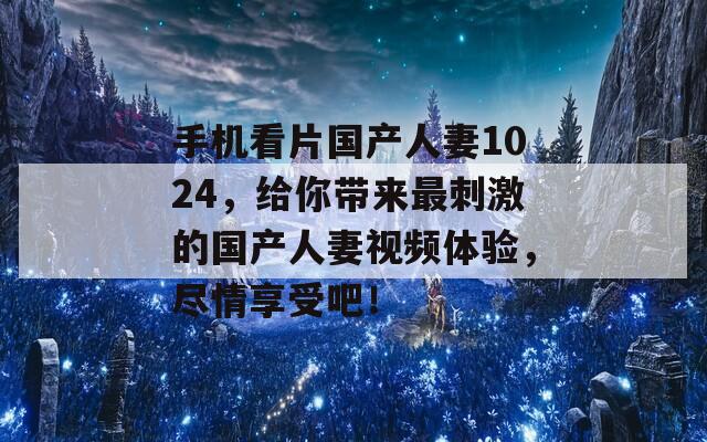 手机看片国产人妻1024，给你带来最刺激的国产人妻视频体验，尽情享受吧！