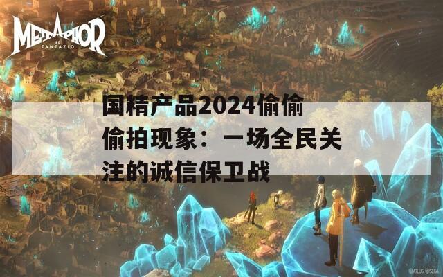 国精产品2024偷偷偷拍现象：一场全民关注的诚信保卫战