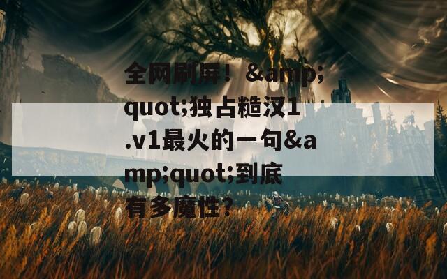 全网刷屏！&quot;独占糙汉1.v1最火的一句&quot;到底有多魔性？