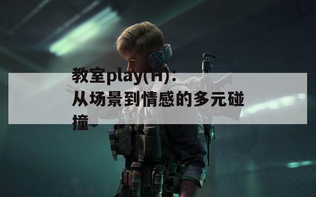 教室play(H)：从场景到情感的多元碰撞