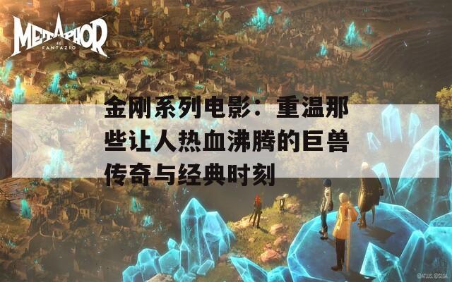 金刚系列电影：重温那些让人热血沸腾的巨兽传奇与经典时刻