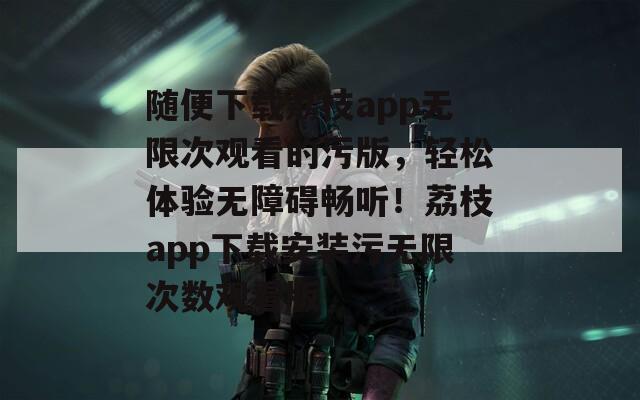 随便下载荔枝app无限次观看的污版，轻松体验无障碍畅听！荔枝app下载安装污无限次数观看版