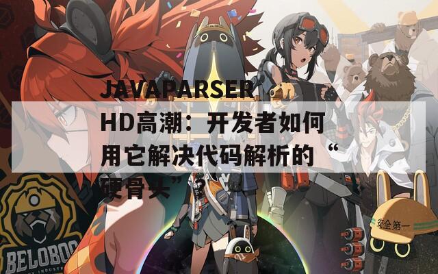 JAVAPARSERHD高潮：开发者如何用它解决代码解析的“硬骨头”？