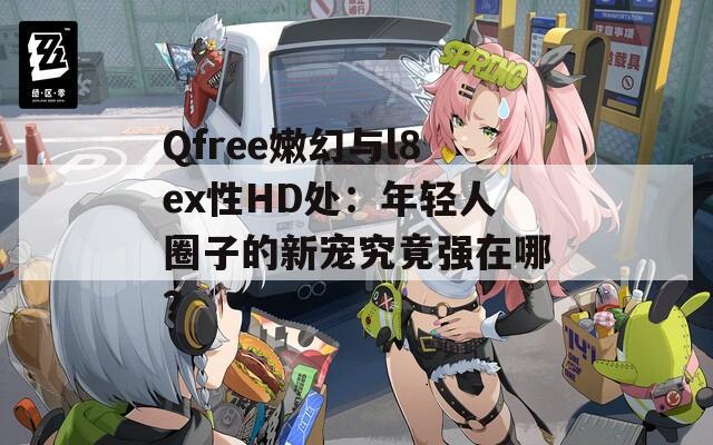 Qfree嫩幻与l8ex性HD处：年轻人圈子的新宠究竟强在哪？