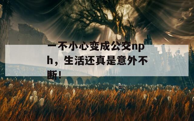 一不小心变成公交nph，生活还真是意外不断！