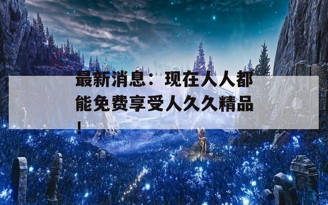 最新消息：现在人人都能免费享受人久久精品！