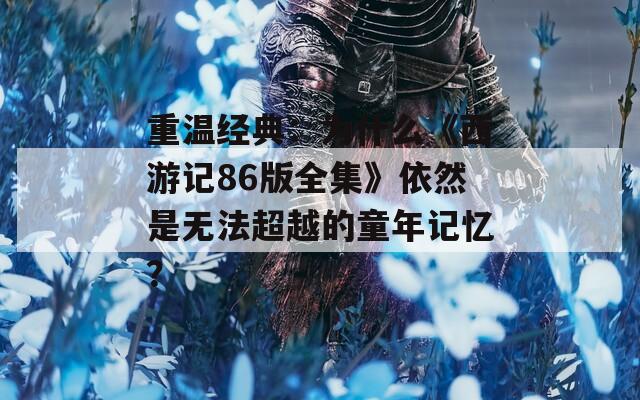 重温经典：为什么《西游记86版全集》依然是无法超越的童年记忆？