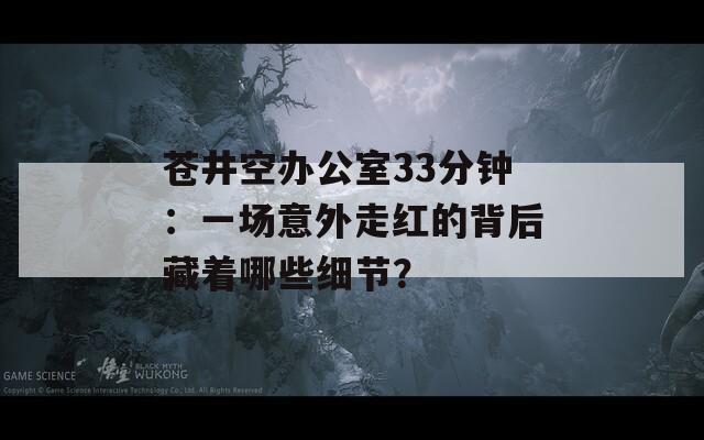 苍井空办公室33分钟：一场意外走红的背后藏着哪些细节？