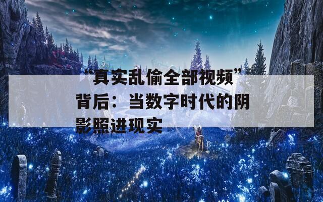 “真实乱偷全部视频”背后：当数字时代的阴影照进现实