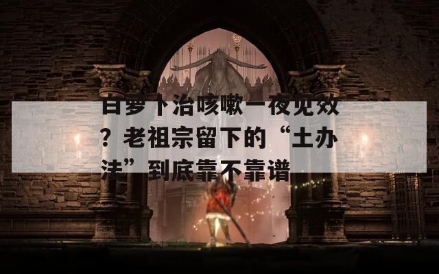 白萝卜治咳嗽一夜见效？老祖宗留下的“土办法”到底靠不靠谱