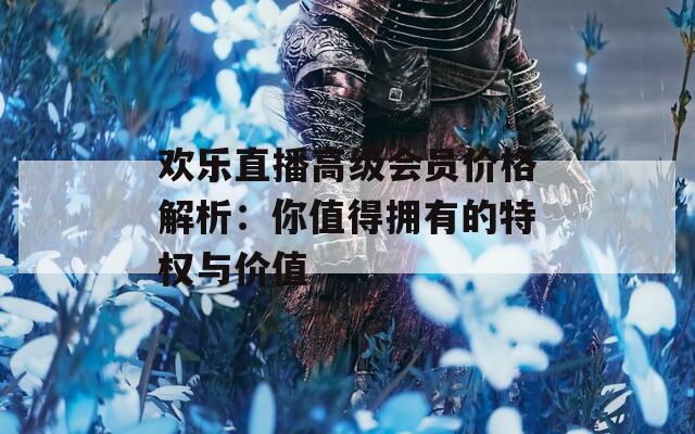 欢乐直播高级会员价格解析：你值得拥有的特权与价值