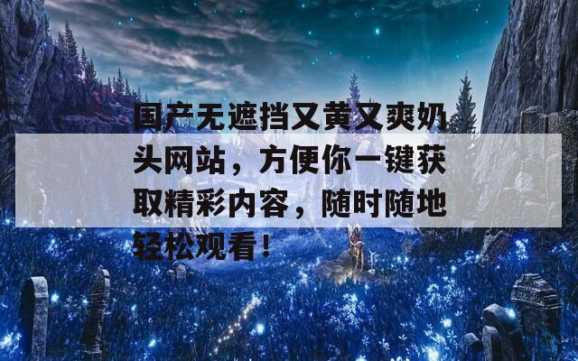 国产无遮挡又黄又爽奶头网站，方便你一键获取精彩内容，随时随地轻松观看！