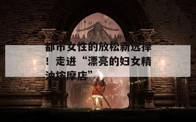 都市女性的放松新选择！走进“漂亮的妇女精油按摩店”