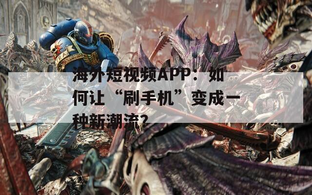 海外短视频APP：如何让“刷手机”变成一种新潮流？