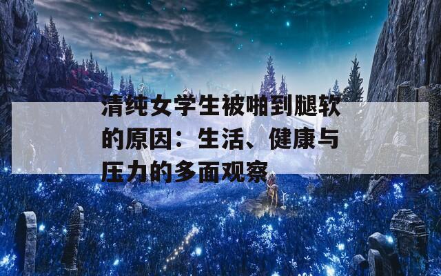 清纯女学生被啪到腿软的原因：生活、健康与压力的多面观察