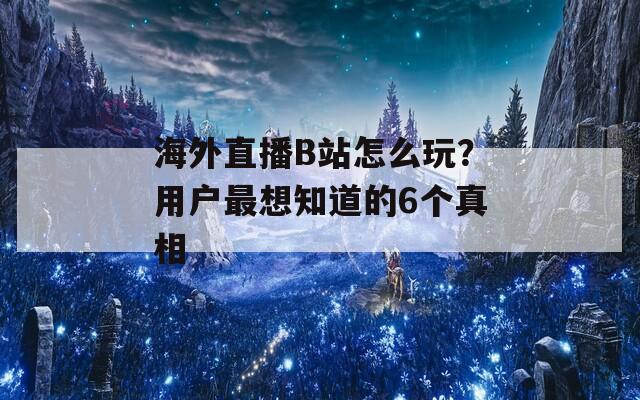 海外直播B站怎么玩？用户最想知道的6个真相