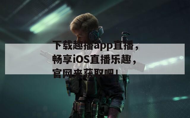 下载趣播app直播，畅享iOS直播乐趣，官网来获取吧！