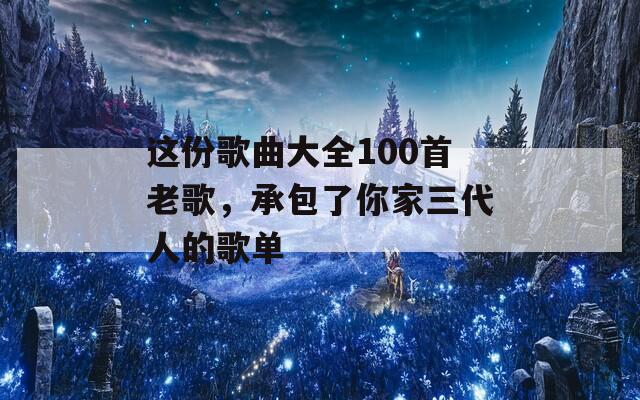 这份歌曲大全100首老歌，承包了你家三代人的歌单