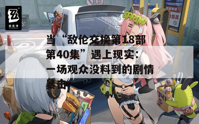 当“敌伦交换第18部第40集”遇上现实：一场观众没料到的剧情暴击