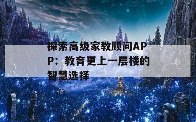 探索高级家教顾问APP：教育更上一层楼的智慧选择