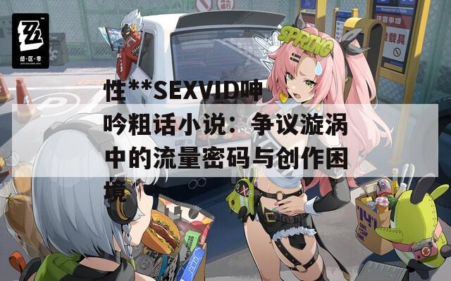 性**SEXVID呻吟粗话小说：争议漩涡中的流量密码与创作困境