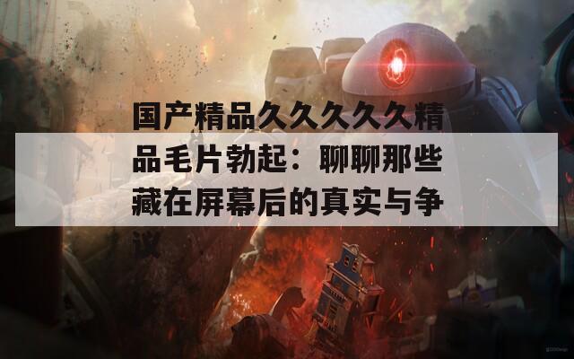 国产精品久久久久久精品毛片勃起：聊聊那些藏在屏幕后的真实与争议