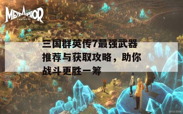 三国群英传7最强武器推荐与获取攻略，助你战斗更胜一筹