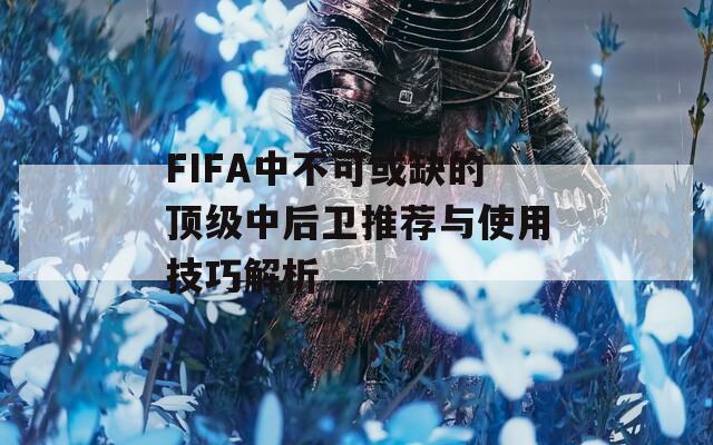 FIFA中不可或缺的顶级中后卫推荐与使用技巧解析