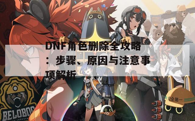 DNF角色删除全攻略：步骤、原因与注意事项解析