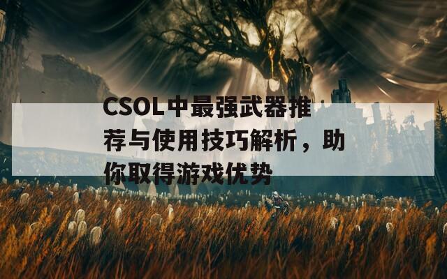 CSOL中最强武器推荐与使用技巧解析，助你取得游戏优势