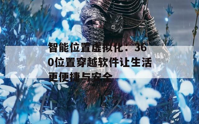 智能位置虚拟化：360位置穿越软件让生活更便捷与安全