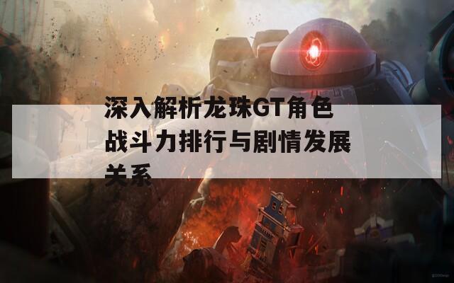 深入解析龙珠GT角色战斗力排行与剧情发展关系