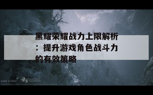 黑耀荣耀战力上限解析：提升游戏角色战斗力的有效策略